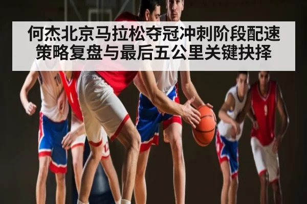 何杰北京马拉松夺冠冲刺阶段配速策略复盘与最后五公里关键抉择